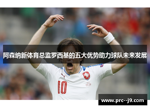 阿森纳新体育总监罗西基的五大优势助力球队未来发展