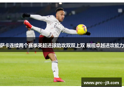 萨卡连续两个赛季英超进球助攻双双上双 展现卓越进攻能力 萨卡连续两个赛季英超进球助攻双双上双 展现卓越进攻能力