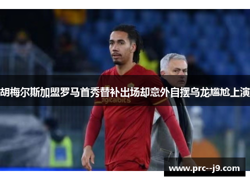 胡梅尔斯加盟罗马首秀替补出场却意外自摆乌龙尴尬上演