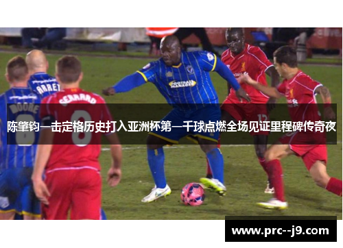 陈肇钧一击定格历史打入亚洲杯第一千球点燃全场见证里程碑传奇夜